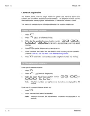 Page 124Issue 1AInfoSet 408
3 - 44Features
Character Registration
The feature allows users to assign names to system and individual speed dial
numbers and to numbers assigned to one-touch keys.  The telephone number and the
associated name are displayed in the telephone LCD when the number is dialed. 
This feature is available for the InfoSet and Electra Elite multiline telephones.
  
1. Press   
 .
2. Press   
  (for Elite telephones).
3. Either dial the speed dial memory location number (   

   
   ~...