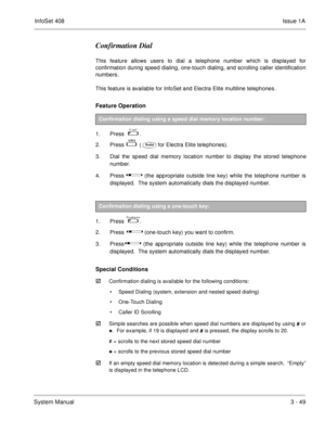 Page 129InfoSet 408Issue 1A
System Manual3 - 49
Confirmation Dial
This feature allows users to dial a telephone number which is displayed for
confirmation during speed dialing, one-touch dialing, and scrolling caller identification
numbers. 
This feature is available for InfoSet and Electra Elite multiline telephones.
Feature Operation 
1. Press     .
2. Press   
   (for Electra Elite telephones).
3. Dial the speed dial memory location number to display the stored telephone
number.
4. Press   
  (the...