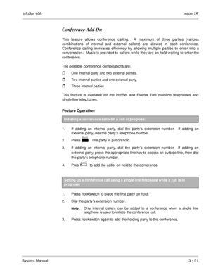 Page 131InfoSet 408Issue 1A
System Manual3 - 51
Conference Add-On 
This feature allows conference calling.  A maximum of three parties (various
combinations of internal and external callers) are allowed in each conference.
Conference calling increases efficiency by allowing multiple parties to enter into a
conversation.  Music is provided to callers while they are on hold waiting to enter the
conference.
The possible conference combinations are:  
One internal party and two external parties.
Two internal...