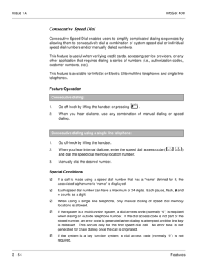 Page 134Issue 1AInfoSet 408
3 - 54Features
Consecutive Speed Dial
Consecutive Speed Dial enables users to simplify complicated dialing sequences by
allowing them to consecutively dial a combination of system speed dial or individual
speed dial numbers and/or manually dialed numbers.  
This feature is useful when verifying credit cards, accessing service providers, or any
other application that requires dialing a series of numbers (i.e., authorization codes,
customer numbers, etc.).
This feature is available for...