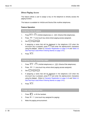 Page 138Issue 1AInfoSet 408
3 - 58Features
Direct Paging Access
This feature allows a user to assign a key on the telephone to directly access the
paging function.
This feature is available for InfoSet and Electra Elite multiline telephones.
Feature Operation   
1. Press            (InfoSet telephones) or (Electra Elite telephones).
2. Press      
    (one-touch key where direct paging access assigned).
3. Dial    
           
   .
4. If assigning a name that will be displayed in the telephone LCD when...