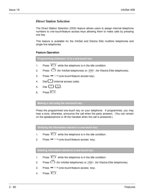 Page 140Issue 1AInfoSet 408
3 - 60Features
Direct Station Selection
The Direct Station Selection (DSS) feature allows users to assign internal telephone
numbers to one-touch/feature access keys allowing them to make calls by pressing
one key.
This feature is available for the InfoSet and Electra Elite multiline telephones and
single line telephones.
Feature Operation  
1. Press      while the telephone is in the idle condition.
2. Press    
   (for InfoSet telephones) or (for Electra Elite telephones).
3....