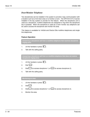 Page 144Issue 1AInfoSet 408
3 - 64Features
Door/Monitor Telephone
Two doorphones can be installed in the system to provide 2-way communication with
a location such as a front door area or to monitor a room.  The DPH-B10 ETU must be
installed in the key system to provide for this feature.  When the doorphone unit is
used as a doorphone, multiline telephones are assigned to ring when the doorphone
key is pressed.  When the doorphone is used as a room monitor any telephone can
be used to access the doorphone and...