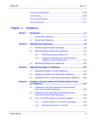 Page 16InfoSet 408Issue 1A
System Manualvii Trunk Outgoing Restriction ......................................................................  3-168
Trunk Queuing .........................................................................................  3-169
Two-Color LEDs (Lamp) ..........................................................................  3-171
User Programming ..................................................................................  3-172
Chapter  4    Telephones
Section  1...