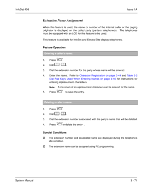 Page 151InfoSet 408Issue 1A
System Manual3 - 71
Extension Name Assignment
When this feature is used, the name or number of the internal caller or the paging
originator is displayed on the called party (parties) telephone(s).  The telephones
must be equipped with an LCD for this feature to be used.
This feature is available for InfoSet and Electra Elite display telephones.
Feature Operation 
1. Press    .
2. Dial   
       .
3. Dial the extension number for the party whose name will be entered.
4. Enter the...