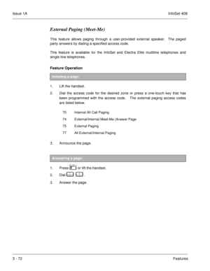 Page 152Issue 1AInfoSet 408
3 - 72Features
External Paging (Meet-Me)
This feature allows paging through a user-provided external speaker.  The paged
party answers by dialing a specified access code.
This feature is available for the InfoSet and Electra Elite multiline telephones and
single line telephones.
Feature Operation  
1. Lift the handset.
2. Dial the access code for the desired zone or press a one-touch key that has
been programmed with the access code.   The external paging access codes
are listed...
