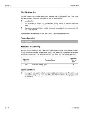 Page 156Issue 1AInfoSet 408
3 - 76Features
Flexible Line Key
The line keys on the multiline telephones are designed for flexibility of use.  Line keys
that are not used to access external lines can be assigned for:
speed dialing
one-touch/feature access key operation for seizing internal of external telephone
lines
dialing access codes that are used to set/cancel features such as microphone on/off
and headset on/off. 
This feature is available for InfoSet and Electra Elite multiline telephones.
Feature...