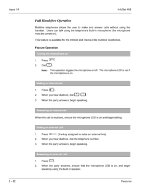Page 162Issue 1AInfoSet 408
3 - 82Features
Full Handsfree Operation
Multiline telephones allows the user to make and answer calls without using the
handset.  Users can talk using the telephone’s built-in microphone (the microphone
must be turned on).
This feature is available for the InfoSet and Electra Elite multiline telephones.
Feature Operation 
1. Press    .
2. Dial   
   .  
Note:This operation toggles the microphone on/off.  The microphone LED is red if
the microphone is on.
 
1. Press   
 .
2. When...
