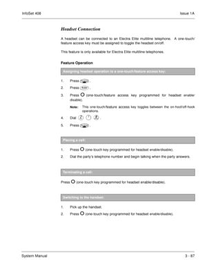 Page 167InfoSet 408Issue 1A
System Manual3 - 87
Headset Connection
A headset can be connected to an Electra Elite multiline telephone.  A one-touch/
feature access key must be assigned to toggle the headset on/off.
This feature is only available for Electra Elite multiline telephones. 
Feature Operation
1. Press.
2. Press
.
3. Press
(one-touch/feature access key programmed for headset enable/
disable
).
Note:This one-touch/feature access key toggles between the on-hoof/off-hook
operations.
4. Dial 
.
5....