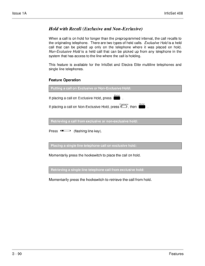 Page 170Issue 1AInfoSet 408
3 - 90Features
Hold with Recall (Exclusive and Non-Exclusive)
When a call is on hold for longer than the preprogrammed interval, the call recalls to
the originating telephone.  There are two types of held calls.  
Exclusive Hold is a held
call that can be picked up only on the telephone where it was placed on hold.
Non-Exclusive Hold is a held call that can be picked up from any telephone in the
system that has access to the line where the call is holding.
This feature is available...