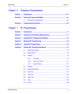 Page 18InfoSet 408Issue 1A
System Manualix
Chapter  6    Telephone Programming
Section  1 Introduction  ..................................................................................... 6-1
Section 2 Entering Programming Mode  ......................................................... 6-1
2.1 Programming Guidelines  .............................................................6-2
Section 3 Programming Functions ................................................................. 6-4
Chapter  7    PC...