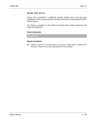 Page 173InfoSet 408Issue 1A
System Manual3 - 93
Howler Tone Service
Howler tone is provided if a telephone remains off-hook after a call has been
completed or if the user goes off-hook and fails to dial before the preprogrammed time
interval expires.
This feature is available for the InfoSet and Electra Elite multiline telephones and
single line telephones.
Feature Operation 
Special Conditions

Dialtone is sent for 15 seconds before a busy tone is heard. After an additional 20
seconds, a howler tone is heard...