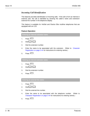 Page 176Issue 1AInfoSet 408
3 - 96Features
Incoming Call Identification
This features provides identification of incoming calls.  If the call is from an internal or
external user, the call is identified by showing the caller’s name and extension/
external line number in the telephone display.
This feature is available for InfoSet and Electra Elite multiline telephones that are
equipped with an LCD.
Feature Operation 
1. Press      .
2. Dial   
       .
3. Dial the extension number.
4. Enter the name to be...