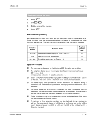 Page 177InfoSet 408Issue 1A
System Manual3 - 97
 
1. Press   
 .
2. Dial   
       .
3. Dial the external line number.
4. Press   
 .
Associated Programming 
All programming functions associated with this feature are listed in the following table.
Some functions must be programmed before the feature is operational and other
functions are optional.  The optional functions can affect how the feature operates.    
Special Conditions

The name can be displayed on the telephone LCD during the idle condition....