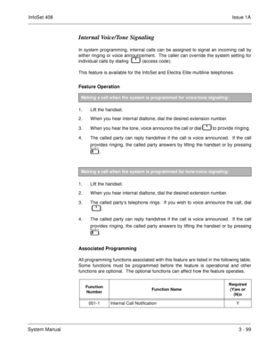 Page 179InfoSet 408Issue 1A
System Manual3 - 99
Internal Voice/Tone Signaling
In system programming, internal calls can be assigned to signal an incoming call by
either ringing or voice announcement.  The caller can override the system setting for
individual calls by dialing    
   (access code).  
This feature is available for the InfoSet and Electra Elite multiline telephones.
Feature Operation 
1. Lift the handset.
2. When you hear internal dialtone, dial the desired extension number.
3. When you hear the...