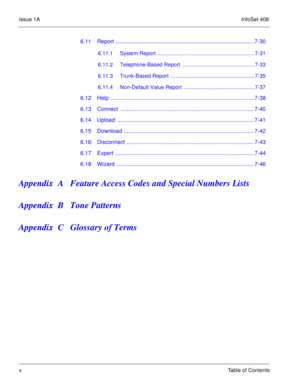 Page 19Issue 1AInfoSet 408
xTable of Contents
6.11 Report ........................................................................................ 7-30
6.11.1 System Report .................................................................7-31
6.11.2 Telephone-Based Report  ................................................7-33
6.11.3 Trunk-Based Report  ........................................................7-35
6.11.4 Non-Default Value Report  ...............................................7-37
6.12 Help...