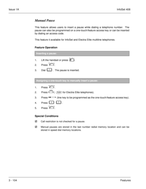 Page 184Issue 1AInfoSet 408
3 - 104Features
Manual Pause
This feature allows users to insert a pause while dialing a telephone number.  The
pause can also be programmed on a one-touch/feature access key or can be inserted
by dialing an access code.  
This feature it available for InfoSet and Electra Elite multiline telephones.
Feature Operation 
1. Lift the handset or press    . 
2. Press   
 .
3. Dial    
   .  The pause is inserted.
 
1. Press   
 .
2. Press   
  (for Electra Elite telephones).
3. Press...