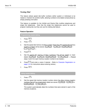 Page 188Issue 1AInfoSet 408
3 - 108Features
Nesting Dial
This feature allows speed dial buffer numbers (either system or individual) to be
nested or chained into another buffer, allowing numbers to be dialed consecutively by
simply pressing one button.
This feature is available for the InfoSet and Electra Elite multiline telephones and
single line telephones.  Note that the single line telephones cannot be used to
program nesting dial, but they can use the nesting dial feature.
Feature Operation 
1. Press    ....
