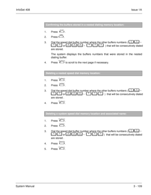 Page 189InfoSet 408Issue 1A
System Manual3 - 109
  
1. Press   
 .
2. Press  
 .
3. Dial the speed dial buffer number where the other buffers numbers (   
     
   ~ 
  
	     	   or   
     
     
   ~       	   	    ) that will be consecutively dialed
are stored. 
The system displays the buffers numbers that were stored in the nested
dialing buffer. 
4. Press     to scroll to the next page if necessary.
  
1. Press   
 .
2. Press   
 .
3. Dial the speed dial buffer number where the other buffers numbers...