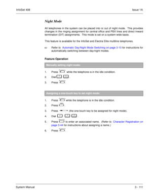 Page 191InfoSet 408Issue 1A
System Manual3  -  111
Night Mode
All telephones in the system can be placed into or out of night mode.  This provides
changes in the ringing assignment for central office and PBX lines and direct inward
termination (DIT) assignments.  This mode is set on a system-wide basis.
This feature is available for the InfoSet and Electra Elite multiline telephones.
Refer to  Automatic Day/Night Mode Switching on page 3-10 for instructions for
automatically switching between day/night modes....