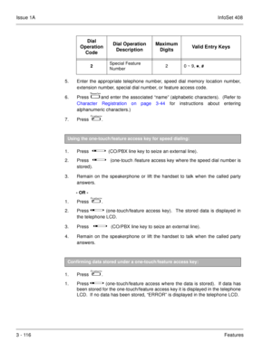 Page 196Issue 1AInfoSet 408
3 - 116Features
5. Enter the appropriate telephone number, speed dial memory location number,
extension number, special dial number, or feature access code.
6. Press  
  and enter the associated “name” (alphabetic characters).  (Refer to
Character Registration on page 3-44 for instructions about entering
alphanumeric characters.)
7. Press   
 .
 
1. Press      
     (CO/PBX line key to seize an external line).
2. Press      
      (one-touch /feature access key where the speed...