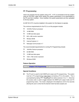 Page 199InfoSet 408Issue 1A
System Manual3 - 119
PC Programming
Users can program the key system using a PC.  A PC is connected to the key system
using an RS-232C cable which allows the system parameters to be downloaded to
the PC and then modified.  Once modified, the system parameters are then uploaded
to the key system.  
An MIF-B10 ETU must be installed in the system for this feature to operate.
The 
minimum requirements for the PC to run this program include:
100 MHz Pentium processor
16 MB RAM
10 MB...