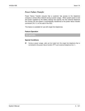 Page 201InfoSet 408Issue 1A
System Manual3 - 121
Power Failure Transfer
Power Failure Transfer ensures that a customer has access to the telephone
company’s central office network during a power outage.  When system power is lost
and power supplied by the battery backup has expired, the first external telephone
line coming into the system is automatically transferred to the power failure transfer
connection (RJ-11) on the side of the KSU.  
This feature is available for use with single line telephones.
Feature...