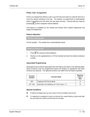 Page 203InfoSet 408Issue 1A
System Manual3 - 123
Prime Line Assignment
Prime Line Assignment allows a user to go off-hook and make an external call from a
trunk line without pressing a line key.  The system is programmed to automatically
select a specified trunk line when the user goes off-hook.  Internal calls are made by
pressing   
 , which accesses internal dialtone.
This feature is available for the InfoSet and Electra Elite multiline telephones and
single line telephones.
Feature Operation 
Lift the...