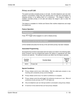 Page 205InfoSet 408Issue 1A
System Manual3 - 125
Privacy on all Calls
The system provides complete privacy on all calls.  No other telephone user can enter
another’s conversation unless that user permits them to enter the conversation by
releasing privacy or by adding them to a conference.  The Barge-In feature, if
enabled, overrides privacy on all calls and allows the barge-in user to enter the
conversation. 
This feature is available for InfoSet and Electra Elite multiline telephones and single
line...