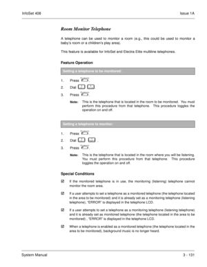 Page 211InfoSet 408Issue 1A
System Manual3 - 131
Room Monitor Telephone
A telephone can be used to monitor a room (e.g., this could be used to monitor a
baby’s room or a children’s play area).
This feature is available for InfoSet and Electra Elite multiline telephones.
Feature Operation 
1. Press    .
2. Dial    
       .
3. Press   
 .
Note:This is the telephone that is located in the room to be monitored.  You must
perform this procedure from that telephone.  This procedure toggles the
operation on and...