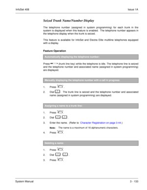 Page 213InfoSet 408Issue 1A
System Manual3 - 133
Seized Trunk Name/Number Display
The telephone number (assigned in system programming) for each trunk in the
system is displayed when this feature is enabled.  The telephone number appears in
the telephone display when the trunk is seized.
This feature is available for InfoSet and Electra Elite multiline telephones equipped
with a display.
Feature Operation 
Press      (trunk line key) while the telephone is idle. The telephone line is seized
and the telephone...