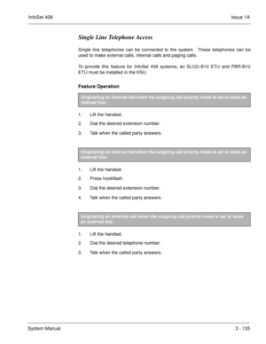 Page 215InfoSet 408Issue 1A
System Manual3 - 135
Single Line Telephone Access
Single line telephones can be connected to the system.  These telephones can be
used to make external calls, internal calls and paging calls.
To provide this feature for InfoSet 408 systems, an SLI(2)-B10 ETU and PBR-B10
ETU must be installed in the KSU.
Feature Operation 
1. Lift the handset.
2. Dial the desired extension number.
3. Talk when the called party answers.
 
1. Lift the handset.
2. Press hookflash.
3. Dial the desired...