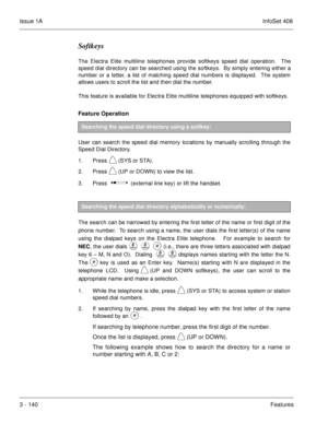 Page 220Issue 1AInfoSet 408
3 - 140Features
Softkeys
The Electra Elite multiline telephones provide softkeys speed dial operation.  The
speed dial directory can be searched using the softkeys.  By simply entering either a
number or a letter, a list of matching speed dial numbers is displayed.  The system
allows users to scroll the list and then dial the number.  
This feature is available for Electra Elite multiline telephones equipped with softkeys.
Feature Operation 
User can search the speed dial memory...