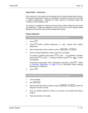 Page 227InfoSet 408Issue 1A
System Manual3 - 147
Speed Dial – Extension
Each extension in the system can be allowed up to 20 personal speed dial numbers.
For personal speed dial numbers to be available, the system must be set to 80 mode
in system programming.  Selecting 80 mode reserves 20 personal speed dial
numbers for each telephone user.  
This feature is available for InfoSet and Electra Elite multiline telephones and single
line telephones.  Single line telephones can be used to set up and originate speed...