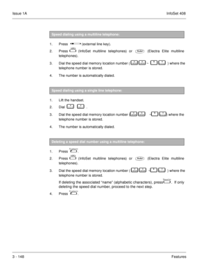 Page 228Issue 1AInfoSet 408
3 - 148Features  
1. Press          (external line key).
2. Press  
  (InfoSet multiline telephones) or  (Electra Elite multiline
telephones). 
3. Dial the speed dial memory location number (   

   
   ~      	  ) where the
telephone number is stored. 
4. The number is automatically dialed. 
 
1. Lift the handset.   
2. Dial    
       .  
3. Dial the speed dial memory location number (  

   
  ~     	  ) where the
telephone number is stored.
4. The number is automatically...