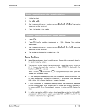 Page 229InfoSet 408Issue 1A
System Manual3 - 149  
1. Lift the handset. 
2. Dial    
       .
3. Dial the speed dial memory location number (   

   
  ~     	  ) where the
telephone number is stored. 
4. Place the handset in the cradle.
 
1. Press    . 
2. Press 
 (InfoSet multiline telephones) or  (Electra Elite multiline
telephones).
3. Dial the speed dial memory location number (   

   
  ~    	  ) where the
telephone number is stored.
4. The number is displayed in the telephone LCD.
Special...