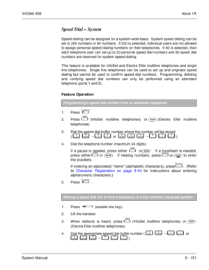 Page 231InfoSet 408Issue 1A
System Manual3 - 151
Speed Dial – System
Speed dialing can be assigned on a system-wide basis.  System speed dialing can be
set to 200 numbers or 80 numbers.  If 200 is selected, individual users are not allowed
to assign personal speed dialing numbers on their telephones.  If 80 is selected, then
each telephone user can set up to 20 personal speed dial numbers and 80 speed dial
numbers are reserved for system speed dialing.  
This feature is available for InfoSet and Electra Elite...
