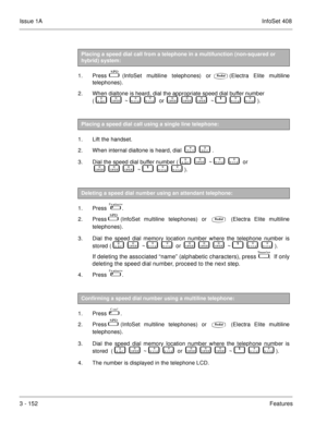 Page 232Issue 1AInfoSet 408
3 - 152Features  
1. Press  (InfoSet multiline telephones) or(Electra Elite multiline
telephones).
2. When dialtone is heard, dial the appropriate speed dial buffer number 
(   
      
    ~   	      	    or    
      
      
    ~         	      	   ).
 
1. Lift the handset.
2. When internal dialtone is heard, dial    
         .
3. Dial the speed dial buffer number (   
      
    ~   	      	    or
   

      
      
    ~         	      	   ).
 
1. Press    . 
2. Press 
...