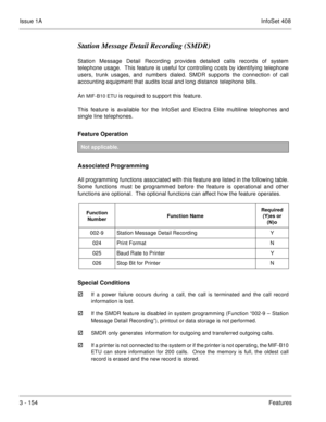 Page 234Issue 1AInfoSet 408
3 - 154Features
Station Message Detail Recording (SMDR)
Station Message Detail Recording provides detailed calls records of system
telephone usage.  This feature is useful for controlling costs by identifying telephone
users, trunk usages, and numbers dialed. SMDR supports the connection of call
accounting equipment that audits local and long distance telephone bills.
An 
MIF-B10 ETU is required to support this feature.
This feature is available for the InfoSet and Electra Elite...