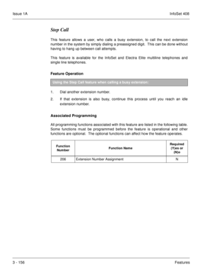 Page 236Issue 1AInfoSet 408
3 - 156Features
Step Call
This feature allows a user, who calls a busy extension, to call the next extension
number in the system by simply dialing a preassigned digit.  This can be done without
having to hang up between call attempts.  
This feature is available for the InfoSet and Electra Elite multiline telephones and
single line telephones.
Feature Operation 
1. Dial another extension number.
2. If that extension is also busy, continue this process until you reach an idle...