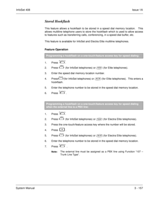 Page 237InfoSet 408Issue 1A
System Manual3 - 157
Stored Hookflash
This feature allows a hookflash to be stored in a speed dial memory location.   This
allows multiline telephone users to store the hookflash which is used to allow access
to features such as transferring calls, conferencing, in a speed dial buffer, etc. 
This feature is available for InfoSet and Electra Elite multiline telephones.
Feature Operation 
1. Press    .
2. Press   
   (for InfoSet telephones) or(for Elite telephones).
3. Enter the...