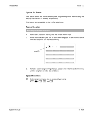 Page 239InfoSet 408Issue 1A
System Manual3 - 159
System Set Button
This feature allows the user to enter system programming mode without using the
step-by-step method for entering programming.
This feature is only available for the InfoSet telephones.
Feature Operation 
1. Remove the protective plastic panel that covers the line keys.
2. Press the Set button (this can be done while engaged on an external call or
while the telephone is in the idle condition).    
3. Make the system programming changes.  (Data is...