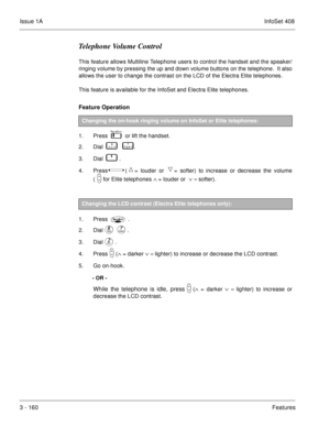 Page 240Issue 1AInfoSet 408
3 - 160Features
Telephone Volume Control
This feature allows Multiline Telephone users to control the handset and the speaker/
ringing volume by pressing the up and down volume buttons on the telephone.  It also
allows the user to change the contrast on the LCD of the Electra Elite telephones.
This feature is available for the InfoSet and Electra Elite telephones.
Feature Operation 
1. Press      or lift the handset.
2. Dial    
       .
3. Dial    
   .
4. Press  
 (= louder or...