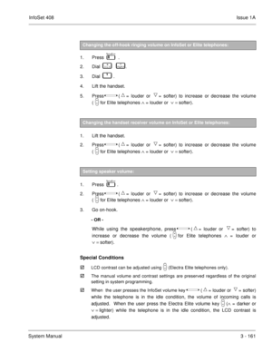 Page 241InfoSet 408Issue 1A
System Manual3 - 161
1. Press     .
2. Dial    
       .
3. Dial   
   .
4. Lift the handset.
5. Press  
 (= louder or = softer) to increase or decrease the volume
(
for Elite telephones Ù = louder or  Ú = softer). 
1. Lift the handset.
2. Press  
 (= louder or = softer) to increase or decrease the volume
(
for Elite telephones Ù = louder or  Ú = softer). 
1. Press   
   .
2. Press  
 (= louder or = softer) to increase or decrease the volume
(
for Elite telephones Ù =...