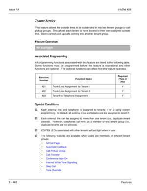 Page 242Issue 1AInfoSet 408
3 - 162Features
Tenant Service
This feature allows the outside lines to be subdivided in into two tenant groups or call
pickup groups.  This allows each tenant to have access to their own assigned outside
line.  Users cannot pick up calls coming into another tenant group.
Feature Operation 
Associated Programming
All programming functions associated with this feature are listed in the following table.
Some functions must be programmed before the feature is operational and other...