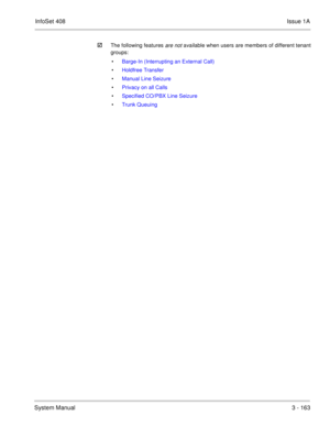 Page 243InfoSet 408Issue 1A
System Manual3 - 163 
The following features are not available when users are members of different tenant
groups:
• Barge-In (Interrupting an External Call)
• Holdfree Transfer
• Manual Line Seizure
• Privacy on all Calls
• Specified CO/PBX Line Seizure
• Trunk Queuing 