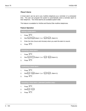 Page 244Issue 1AInfoSet 408
3 - 164Features
Timed Alarm
A timed alarm can be set to any multiline telephone as a reminder of a scheduled
time.  The user can program the system to automatically send a reminder alarm to
their telephone.  Two timed alarms are available system-wide.
This feature is available for InfoSet and Electra Elite multiline telephones.
Feature Operation 
1. Press    .
2. Dial    
       (Alarm 1) or          (Alarm 2).
3. Enter the time (hours and minutes) when you want the alarm to...