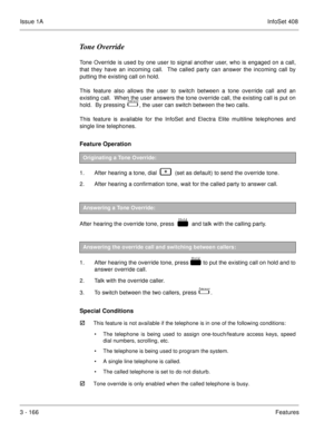 Page 246Issue 1AInfoSet 408
3 - 166Features
Tone Override
Tone Override is used by one user to signal another user, who is engaged on a call,
that they have an incoming call.  The called party can answer the incoming call by
putting the existing call on hold.
This feature also allows the user to switch between a tone override call and an
existing call.  When the user answers the tone override call, the existing call is put on
hold.  By pressing   
  , the user can switch between the two calls.  
This feature is...