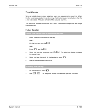 Page 249InfoSet 408Issue 1A
System Manual3 - 169
Trunk Queuing
When all outside lines are busy, telephone users can queue onto the busy line.  When
the line becomes available the system rings the telephone user to notify them that the
a line is available.  The user can cancel the queue at any time.
This feature is available for InfoSet and Electra Elite multiline telephones and single
line telephones.
Feature Operation 
1. Press the appropriate external line key.
- OR -.
Lift the handset and dial   
	 .
- OR -...