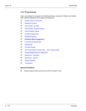Page 252Issue 1AInfoSet 408
3 - 172Features
User Programming
Users are allowed to program the following features using their InfoSet and Electra
Elite multiline telephones and single line telephones.  
 Ancillary Device Connection
 Attendant Positions
 Call Forward - All Calls
 Call Forward – Busy/No Answer
 Clock/Calendar Display
 Character Registration
 Distinctive Ringing
 Extension Name Assignment
 Incoming Call Identification
 Nesting Dial
 Off-Hook Ringing
 One-Touch/Feature Access Keys – User...